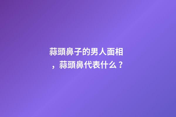 蒜頭鼻子的男人面相，蒜頭鼻代表什么？